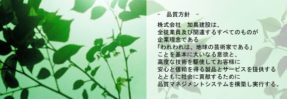 －品質方針－株式会社　加島建設は全従業員及び関連するすべてのものが企業理念である「われわれは、地球の芸術家である」ことを基本に掲げ大いなる意欲と高度な技術を駆使しお客様に安心と信頼を得る製品とサービスを提供するとともに社会に貢献する品質マネジメントシステムを構築し実行します。